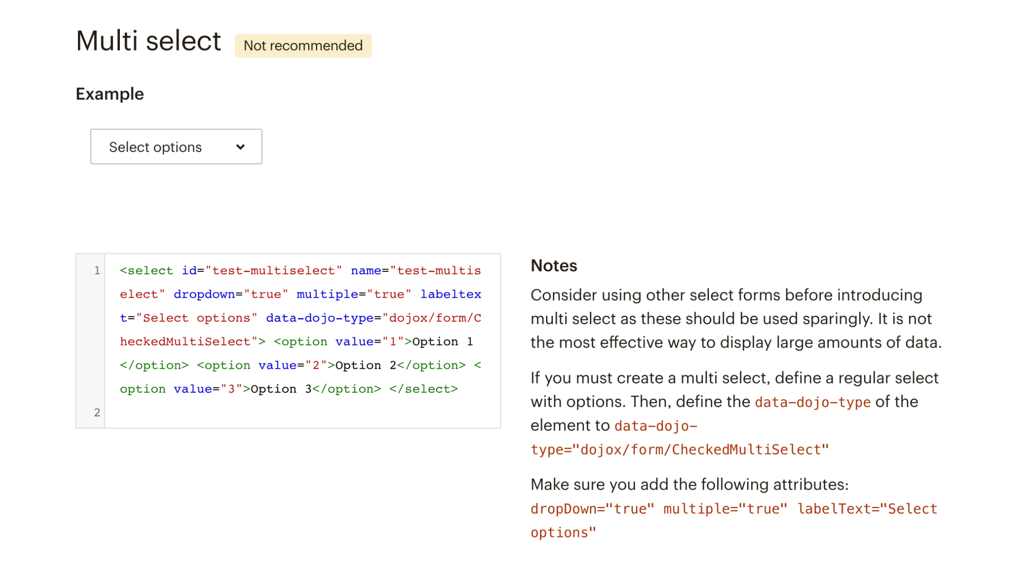 Multi-select: not recommended. Notes: Consider using other select forms before introducing multi select as these should be used sparingly. It is not the most effective way to display large amounts of data. If you must create a multi select, define a regular select with options. Then, define the data-dojo-type of the element to data-dojo-type="dojox/form/CheckedMultiSelect" Make sure you add the following attributes: dropDown="true" multiple="true" labelText="Select options"