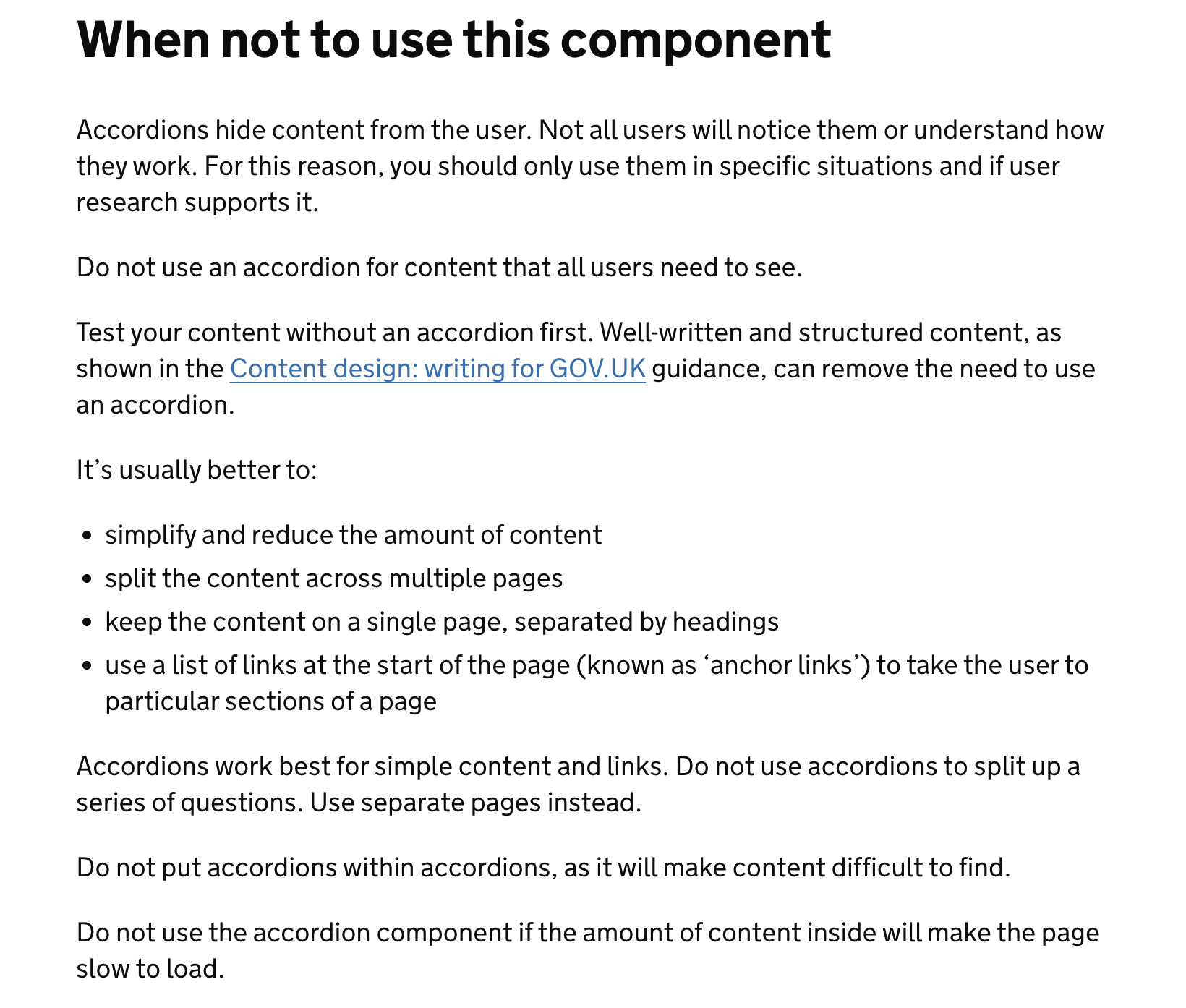 When not to use this component Accordions hide content from the user. Not all users will notice them or understand how they work. For this reason, you should only use them in specific situations and if user research supports it. Do not use an accordion for content that all users need to see. Test your content without an accordion first. Well-written and structured content, as shown in the Content design: writing for GOV.UK guidance, can remove the need to use an accordion. It’s usually better to: simplify and reduce the amount of content split the content across multiple pages keep the content on a single page, separated by headings use a list of links at the start of the page (known as ‘anchor links’) to take the user to particular sections of a page Accordions work best for simple content and links. Do not use accordions to split up a series of questions. Use separate pages instead. Do not put accordions within accordions, as it will make content difficult to find.