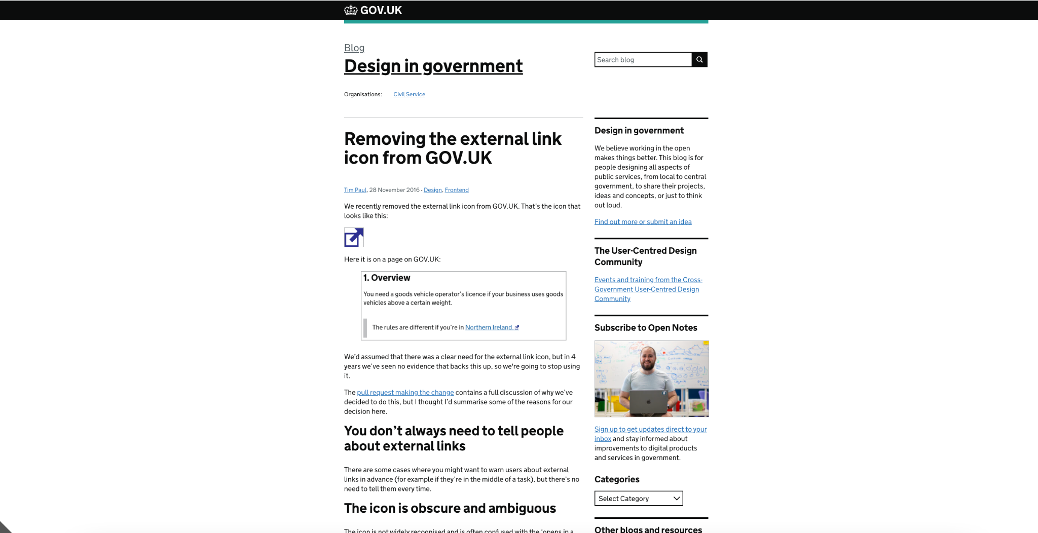 Removing the external link icon from GOV.UK Posted by:Tim Paul, Posted on:28 November 2016 - Categories:Design, Frontend We recently removed the external link icon from GOV.UK. That’s the icon that looks like this: External link icon: a box with an arrow pointing out of it, to the top-right Here it is on a page on GOV.UK: We’d assumed that there was a clear need for the external link icon, but in 4 years we’ve seen no evidence that backs this up, so we're going to stop using it. The pull request making the change contains a full discussion of why we’ve decided to do this, but I thought I’d summarise some of the reasons for our decision here. You don’t always need to tell people about external links There are some cases where you might want to warn users about external links in advance (for example if they’re in the middle of a task), but there’s no need to tell them every time. The icon is obscure and ambiguous The icon is not widely recognised and is often confused with the ‘opens in a new window’ icon: New window icon: a box overlapping another box Some websites actually use it to mean this, so it’s not an effective way of telling people that a link goes to another website.