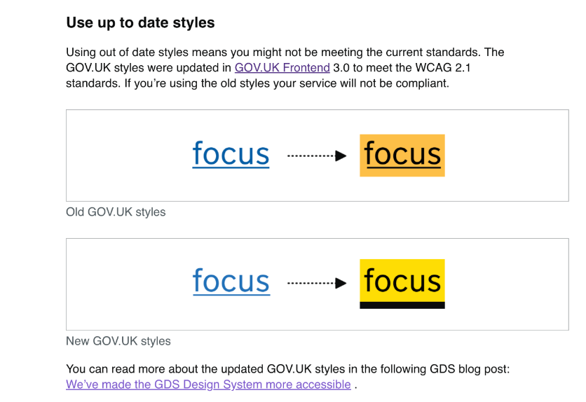 Using out of date styles means you might not be meeting the current standards. The GOV.UK styles were updated in GOV.UK Frontend 3.0 to meet the WCAG 2.1 standards. If you’re using the old styles your service will not be compliant. Example of old GOV.UK focus styles. Old GOV.UK styles Example of new GOV.UK focus styles. New GOV.UK styles You can read more about the updated GOV.UK styles in the following GDS blog post: We’ve made the GDS Design System more accessible .